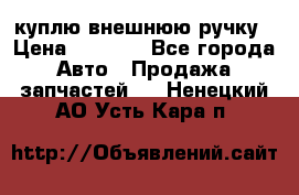 куплю внешнюю ручку › Цена ­ 2 000 - Все города Авто » Продажа запчастей   . Ненецкий АО,Усть-Кара п.